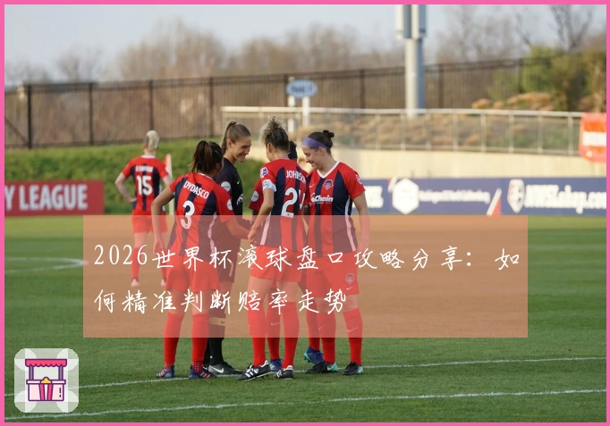 2026世界杯滚球盘口攻略分享：如何精准判断赔率走势