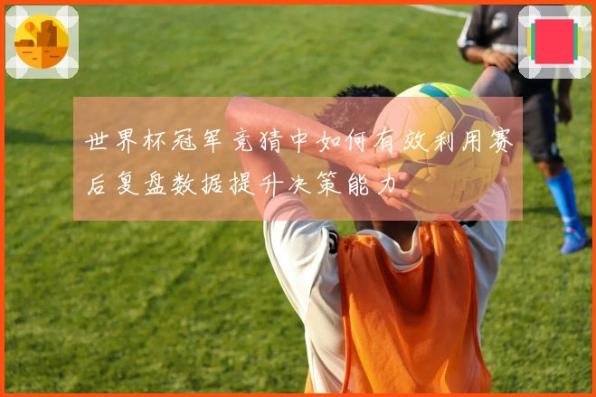 世界杯冠军竞猜中如何有效利用赛后复盘数据提升决策能力